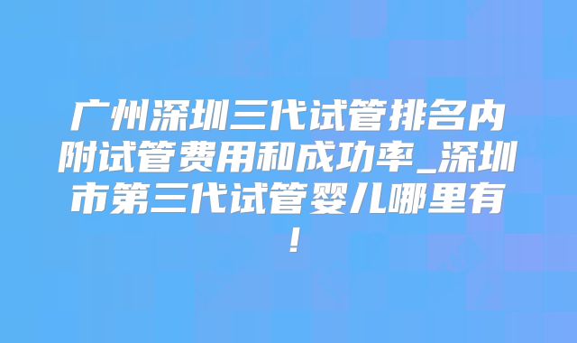 广州深圳三代试管排名内附试管费用和成功率_深圳市第三代试管婴儿哪里有！
