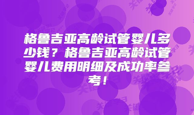 格鲁吉亚高龄试管婴儿多少钱?格鲁吉亚高龄试管婴儿费用明细及成功率参考!