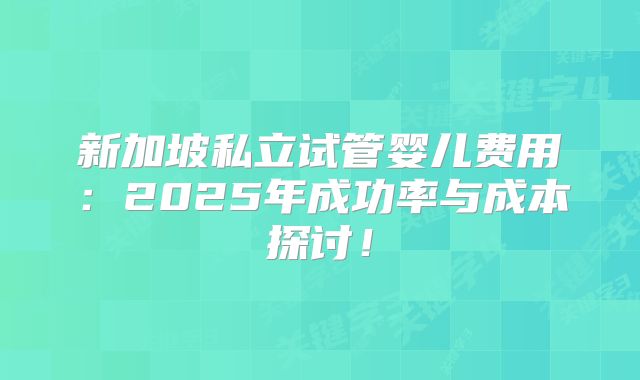 新加坡私立试管婴儿费用:2025年成功率与成本探讨!