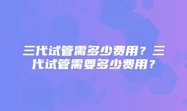 三代试管需多少费用?三代试管需要多少费用?