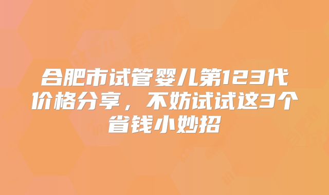 合肥市试管婴儿第123代价格分享，不妨试试这3个省钱小妙招