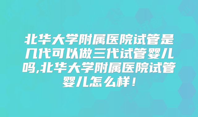 北华大学附属医院试管是几代可以做三代试管婴儿吗,北华大学附属医院试管婴儿怎么样!