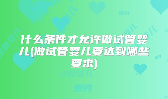 什么条件才允许做试管婴儿(做试管婴儿要达到哪些要求)