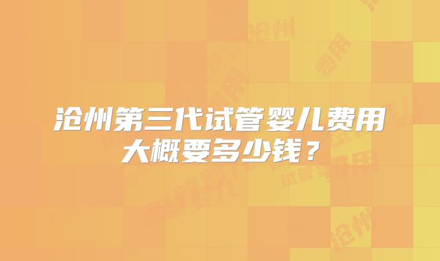 沧州第三代试管婴儿费用大概要多少钱？