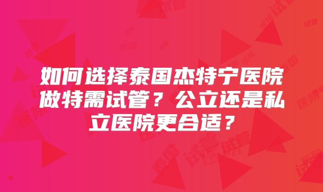 如何选择泰国杰特宁医院做特需试管？公立还是私立医院更合适？