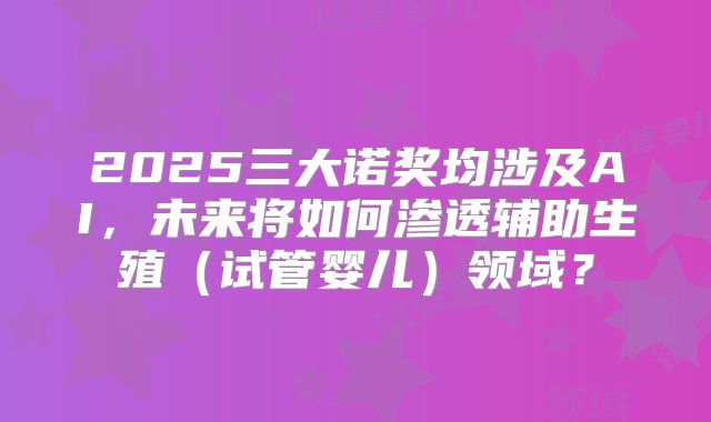 2025三大诺奖均涉及AI，未来将如何渗透辅助生殖（试管婴儿）领域？