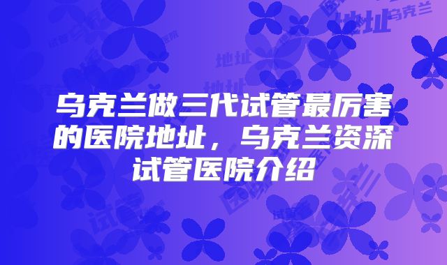 乌克兰做三代试管最厉害的医院地址,乌克兰资深试管医院介绍
