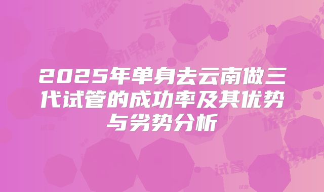 2025年单身去云南做三代试管的成功率及其优势与劣势分析