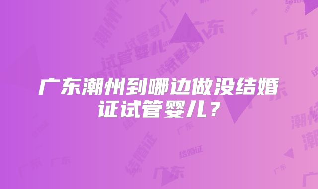 广东潮州到哪边做没结婚证试管婴儿？