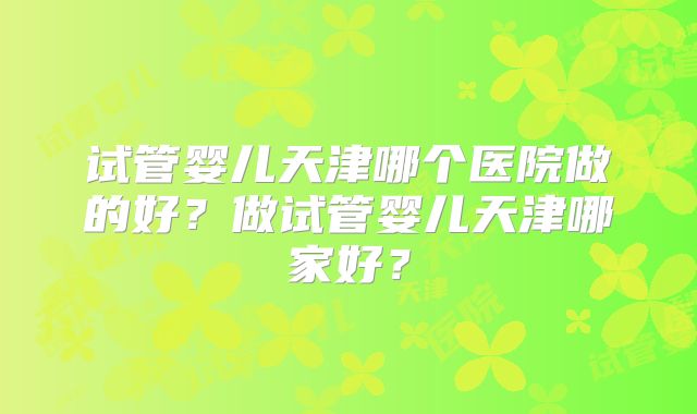 试管婴儿天津哪个医院做的好?做试管婴儿天津哪家好?