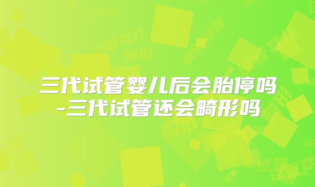 三代试管婴儿后会胎停吗-三代试管还会畸形吗