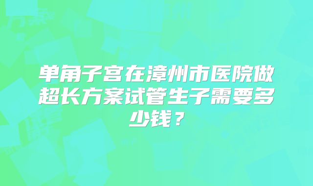单角子宫在漳州市医院做超长方案试管生子需要多少钱？