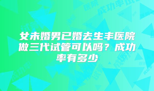 女未婚男已婚去生丰医院做三代试管可以吗？成功率有多少