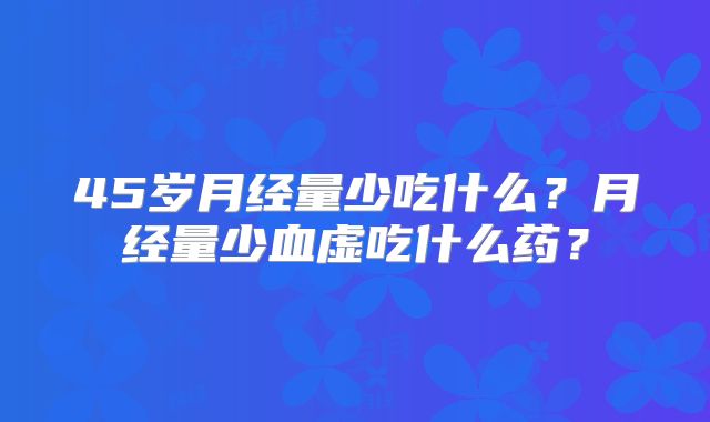 45岁月经量少吃什么?月经量少血虚吃什么药?