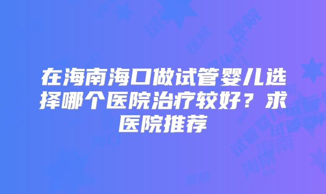 在海南海口做试管婴儿选择哪个医院治疗较好？求医院推荐
