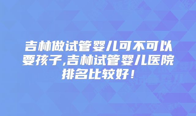 吉林做试管婴儿可不可以要孩子,吉林试管婴儿医院排名比较好！