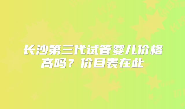 长沙第三代试管婴儿价格高吗？价目表在此