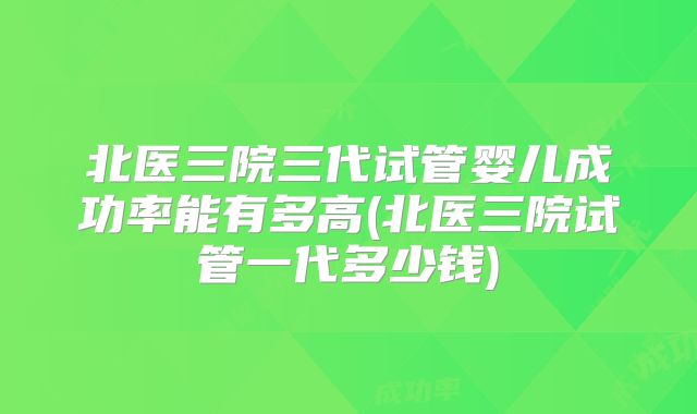 北医三院三代试管婴儿成功率能有多高(北医三院试管一代多少钱)