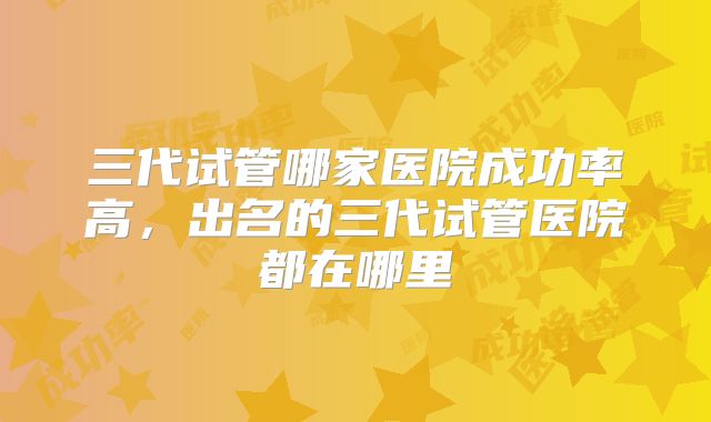 三代试管哪家医院成功率高，出名的三代试管医院都在哪里