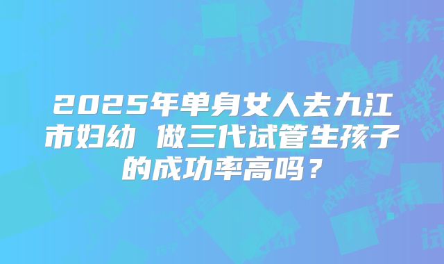 2025年单身女人去九江市妇幼 做三代试管生孩子的成功率高吗?