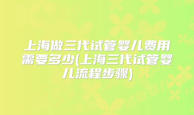 上海做三代试管婴儿费用需要多少(上海三代试管婴儿流程步骤)