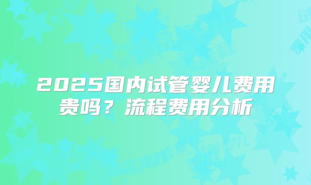 2025国内试管婴儿费用贵吗？流程费用分析
