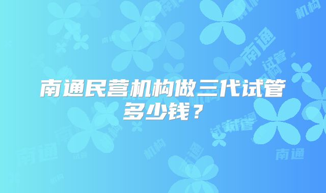 南通民营机构做三代试管多少钱？