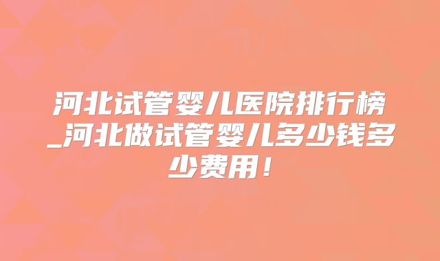 河北试管婴儿医院排行榜_河北做试管婴儿多少钱多少费用！
