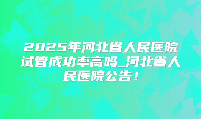 2025年河北省人民医院试管成功率高吗_河北省人民医院公告!