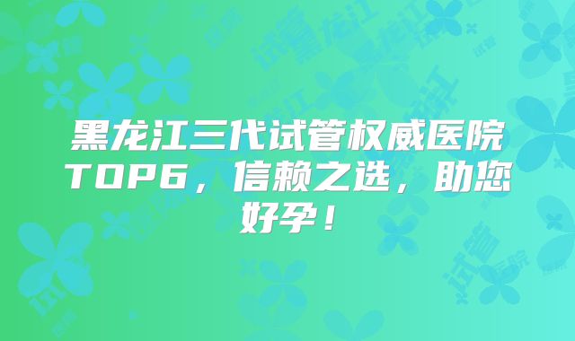 黑龙江三代试管权威医院TOP6，信赖之选，助您好孕！
