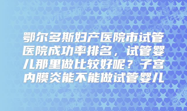 鄂尔多斯妇产医院市试管医院成功率排名,试管婴儿那里做比较好呢?子宫内膜炎能不能做试管婴儿