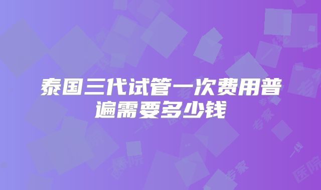 泰国三代试管一次费用普遍需要多少钱