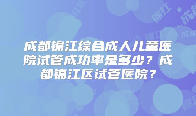 成都锦江综合成人儿童医院试管成功率是多少？成都锦江区试管医院？