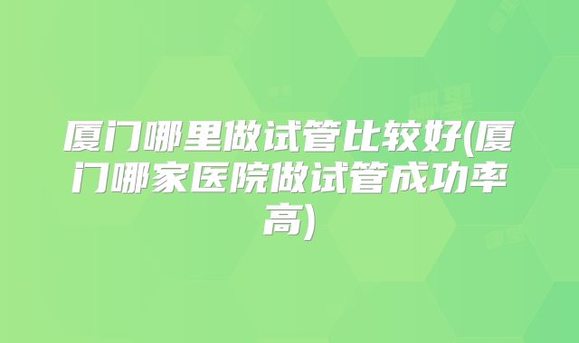 厦门哪里做试管比较好(厦门哪家医院做试管成功率高)