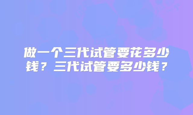 做一个三代试管要花多少钱？三代试管要多少钱？