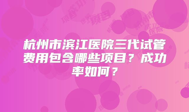 杭州市滨江医院三代试管费用包含哪些项目？成功率如何？