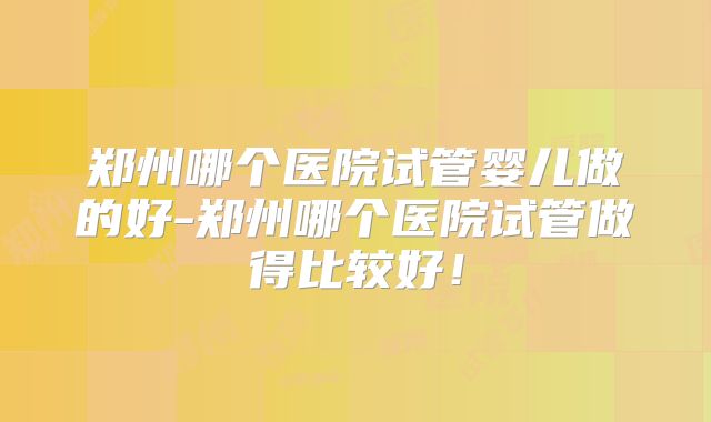 郑州哪个医院试管婴儿做的好-郑州哪个医院试管做得比较好!