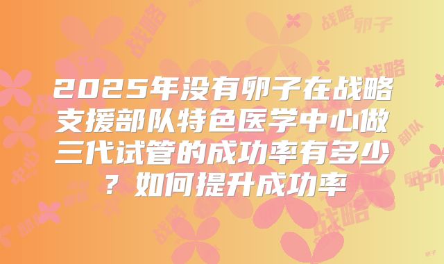 2025年没有卵子在战略支援部队特色医学中心做三代试管的成功率有多少？如何提升成功率