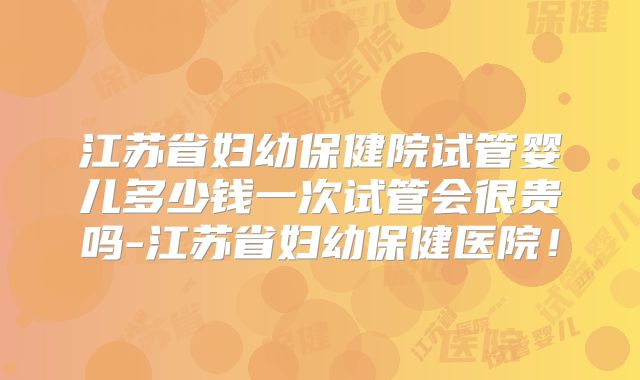 江苏省妇幼保健院试管婴儿多少钱一次试管会很贵吗-江苏省妇幼保健医院！