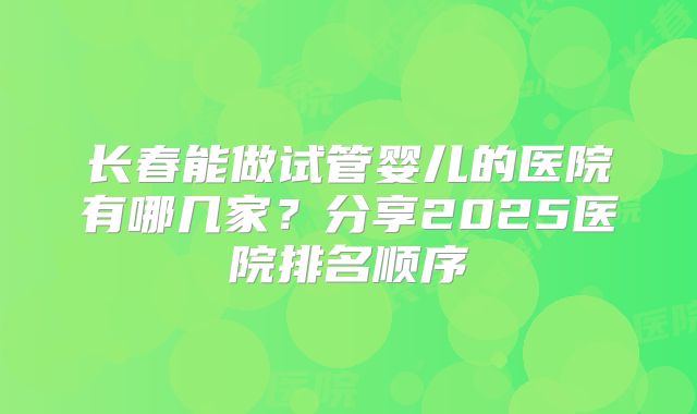 长春能做试管婴儿的医院有哪几家？分享2025医院排名顺序