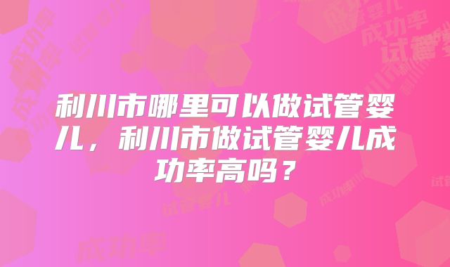 利川市哪里可以做试管婴儿，利川市做试管婴儿成功率高吗？