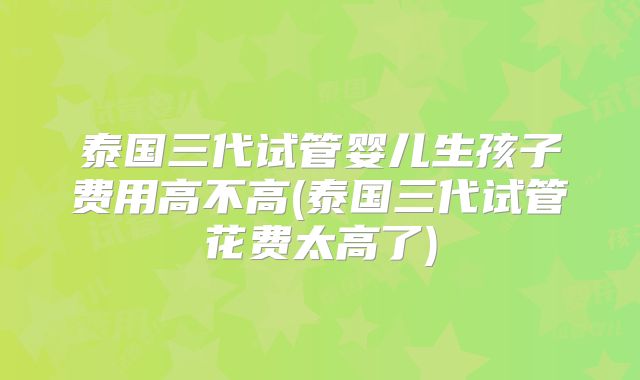 泰国三代试管婴儿生孩子费用高不高(泰国三代试管花费太高了)