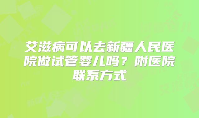艾滋病可以去新疆人民医院做试管婴儿吗?附医院联系方式