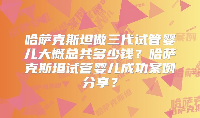哈萨克斯坦做三代试管婴儿大概总共多少钱？哈萨克斯坦试管婴儿成功案例分享？