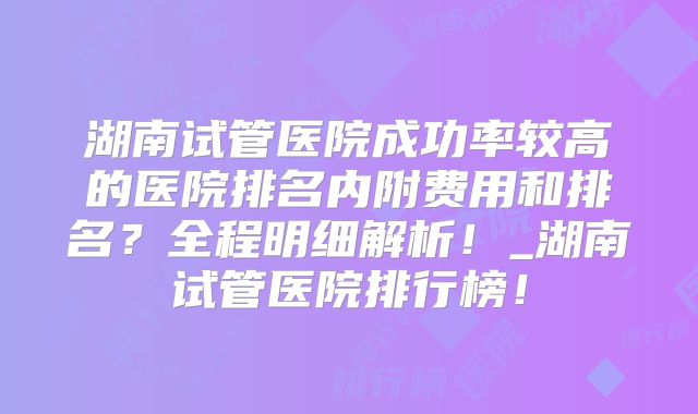 湖南试管医院成功率较高的医院排名内附费用和排名?全程明细解析!_湖南试管医院排行榜!
