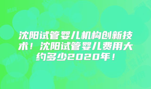 沈阳试管婴儿机构创新技术！沈阳试管婴儿费用大约多少2020年！