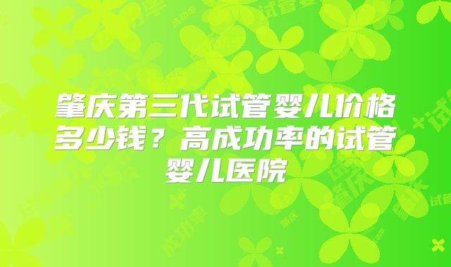 肇庆第三代试管婴儿价格多少钱?高成功率的试管婴儿医院