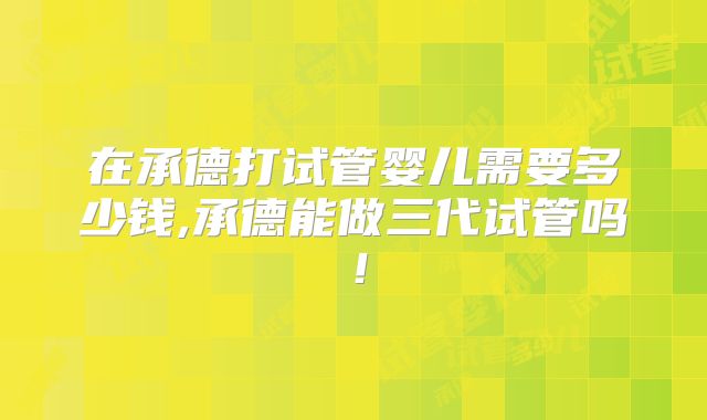 在承德打试管婴儿需要多少钱,承德能做三代试管吗!