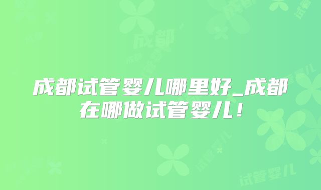 成都试管婴儿哪里好_成都在哪做试管婴儿！
