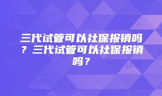 三代试管可以社保报销吗?三代试管可以社保报销吗?